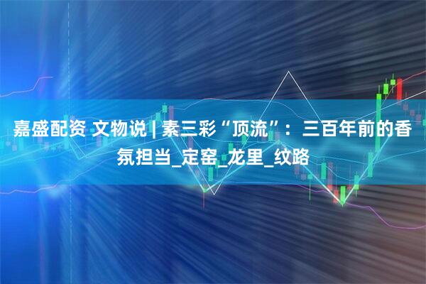 嘉盛配资 文物说 | 素三彩“顶流”：三百年前的香氛担当_定窑_龙里_纹路