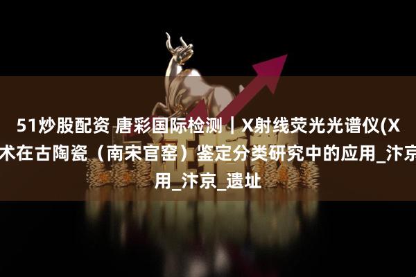 51炒股配资 唐彩国际检测｜X射线荧光光谱仪(XRF)技术在古陶瓷（南宋官窑）鉴定分类研究中的应用_汴京_遗址