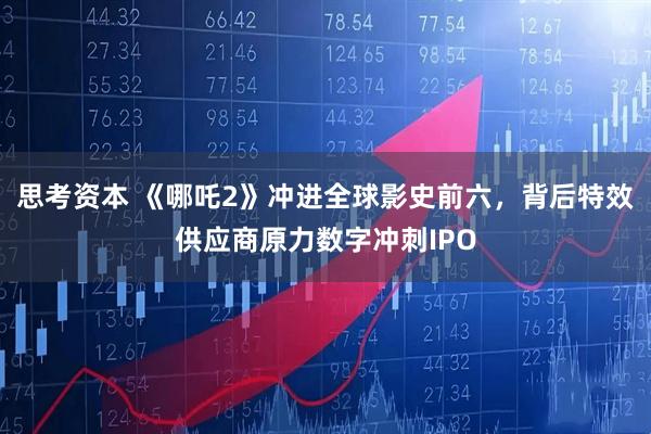 思考资本 《哪吒2》冲进全球影史前六，背后特效供应商原力数字冲刺IPO