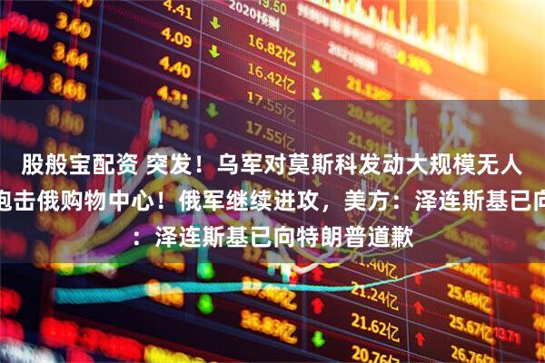 股般宝配资 突发！乌军对莫斯科发动大规模无人机袭击，还炮击俄购物中心！俄军继续进攻，美方：泽连斯基已向特朗普道歉