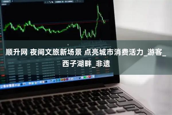 顺升网 夜间文旅新场景 点亮城市消费活力_游客_西子湖畔_非遗