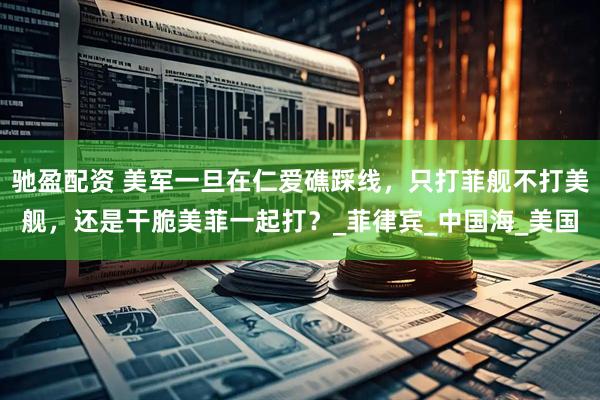驰盈配资 美军一旦在仁爱礁踩线，只打菲舰不打美舰，还是干脆美菲一起打？_菲律宾_中国海_美国