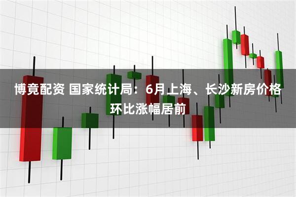 博竟配资 国家统计局：6月上海、长沙新房价格环比涨幅居前
