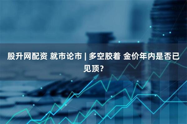 股升网配资 就市论市 | 多空胶着 金价年内是否已见顶？