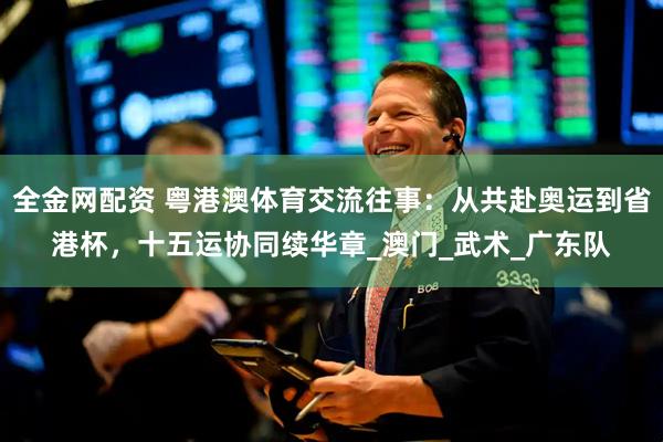 全金网配资 粤港澳体育交流往事：从共赴奥运到省港杯，十五运协同续华章_澳门_武术_广东队