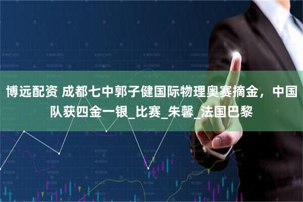 博远配资 成都七中郭子健国际物理奥赛摘金，中国队获四金一银_比赛_朱馨_法国巴黎