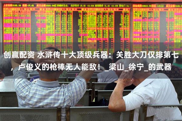 创赢配资 水浒传十大顶级兵器：关胜大刀仅排第七，卢俊义的枪棒无人能敌！_梁山_徐宁_的武器