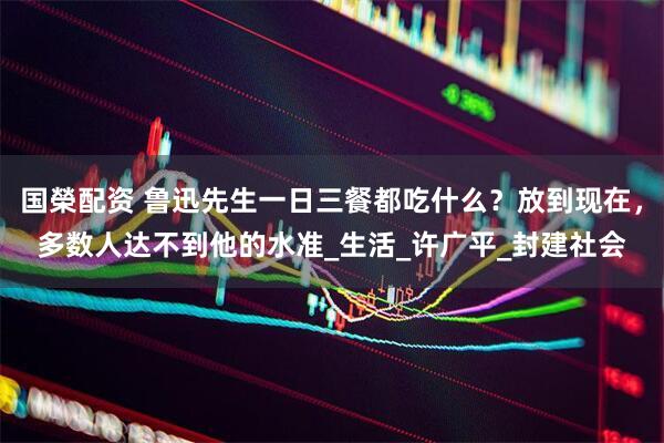 国榮配资 鲁迅先生一日三餐都吃什么？放到现在，多数人达不到他的水准_生活_许广平_封建社会