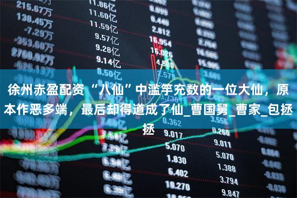 徐州赤盈配资 “八仙”中滥竽充数的一位大仙，原本作恶多端，最后却得道成了仙_曹国舅_曹家_包拯