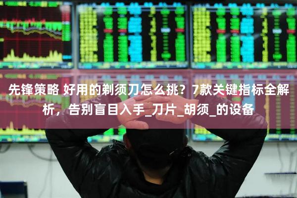 先锋策略 好用的剃须刀怎么挑？7款关键指标全解析，告别盲目入手_刀片_胡须_的设备