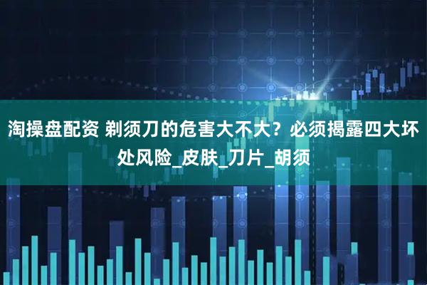 淘操盘配资 剃须刀的危害大不大？必须揭露四大坏处风险_皮肤_刀片_胡须