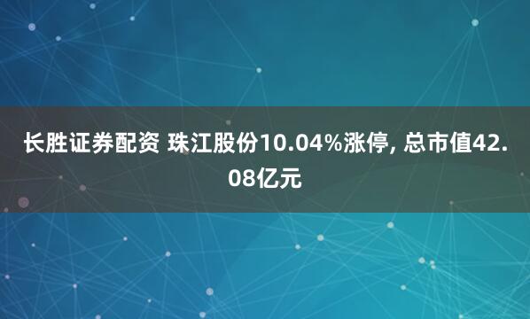 长胜证券配资 珠江股份10.04%涨停, 总市值42.08亿元