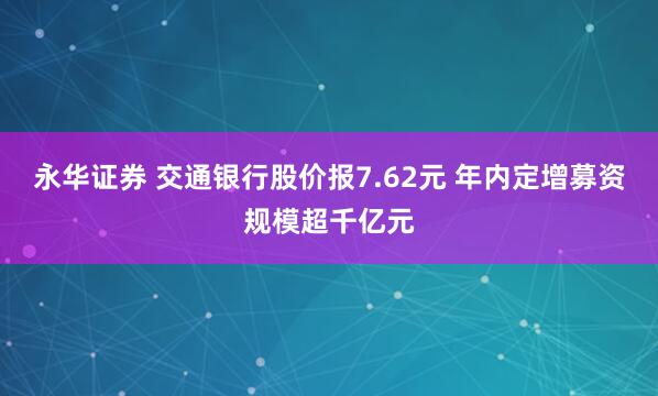 永华证券 交通银行股价报7.62元 年内定增募资规模超千亿元