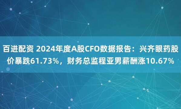 百进配资 2024年度A股CFO数据报告：兴齐眼药股价暴跌61.73%，财务总监程亚男薪酬涨10.67%