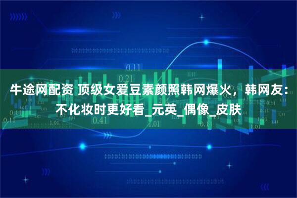 牛途网配资 顶级女爱豆素颜照韩网爆火，韩网友：不化妆时更好看_元英_偶像_皮肤
