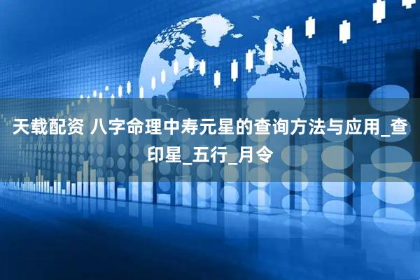 天载配资 八字命理中寿元星的查询方法与应用_查印星_五行_月令
