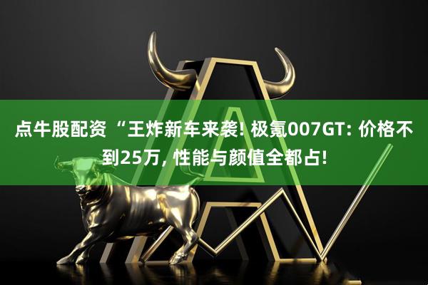 点牛股配资 “王炸新车来袭! 极氪007GT: 价格不到25万, 性能与颜值全都占!