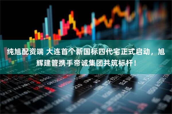 纯旭配资端 大连首个新国标四代宅正式启动，旭辉建管携手帝诚集团共筑标杆！