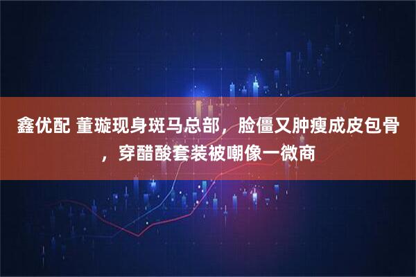 鑫优配 董璇现身斑马总部,脸僵又肿瘦成皮包骨,穿醋酸套装被嘲像一微商