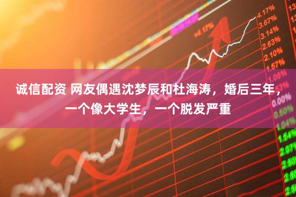 诚信配资 网友偶遇沈梦辰和杜海涛,婚后三年,一个像大学生,一个脱发严重