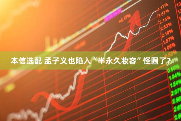 本信选配 孟子义也陷入“半永久妆容”怪圈了?