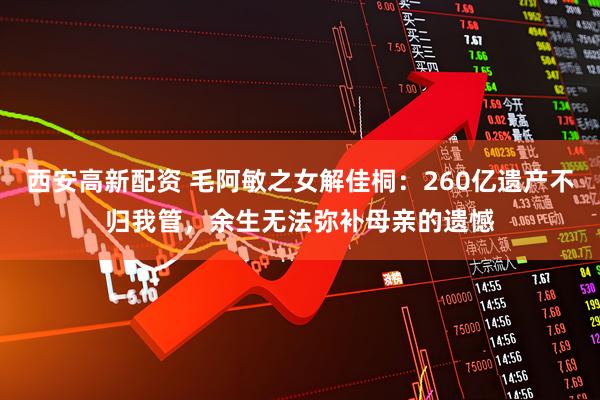 西安高新配资 毛阿敏之女解佳桐：260亿遗产不归我管，余生无法弥补母亲的遗憾