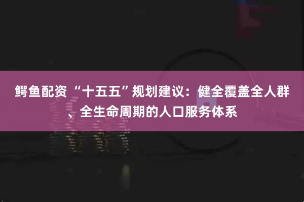 鳄鱼配资 “十五五”规划建议：健全覆盖全人群、全生命周期的人口服务体系