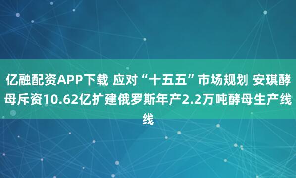 亿融配资APP下载 应对“十五五”市场规划 安琪酵母斥资10.62亿扩建俄罗斯年产2.2万吨酵母生产线