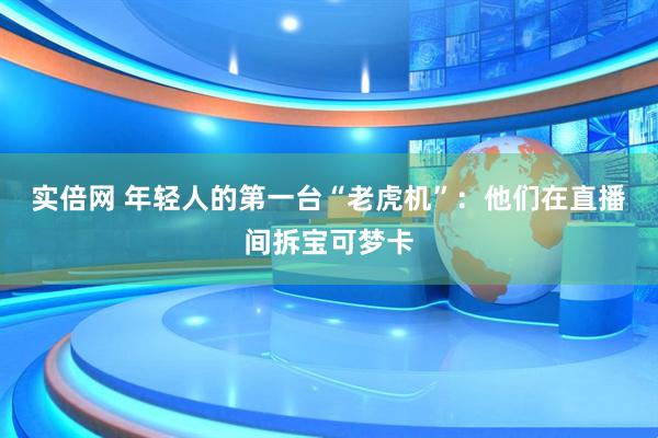实倍网 年轻人的第一台“老虎机”：他们在直播间拆宝可梦卡