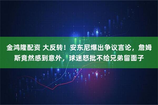 金鸿隆配资 大反转！安东尼爆出争议言论，詹姆斯竟然感到意外，球迷怒批不给兄弟留面子